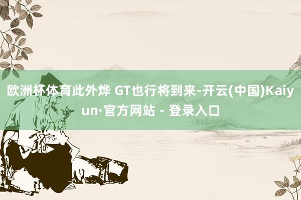 欧洲杯体育此外烨 GT也行将到来-开云(中国)Kaiyun·官方网站 - 登录入口