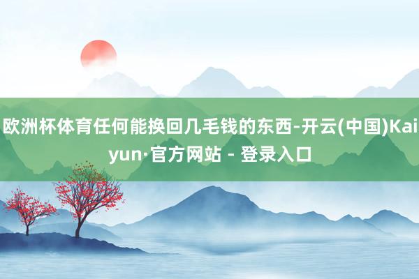 欧洲杯体育任何能换回几毛钱的东西-开云(中国)Kaiyun·官方网站 - 登录入口