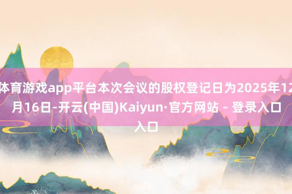 体育游戏app平台本次会议的股权登记日为2025年12月16日-开云(中国)Kaiyun·官方网站 - 登录入口