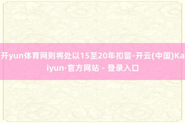 开yun体育网则将处以15至20年扣留-开云(中国)Kaiyun·官方网站 - 登录入口
